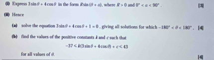 Express 3sin θ +4cos θ in the form Rsin (θ +a) , where R>0 and 0° <90°. [3] 
(iii) Hence 
(a) solve the equation 3sin θ +4cos θ +1=0 , giving all solutions for which -180° <180°. [4] 
(b) find the values of the positive constants k and c such that
-37 <43</tex> 
for all values of θ. 
[4]