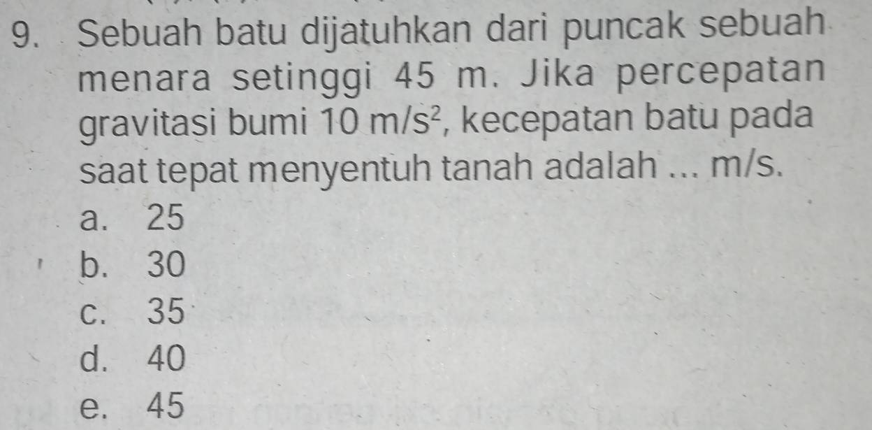 Sebuah batu dijatuhkan dari puncak sebuah
menara setinggi 45 m. Jika percepatan
gravitasi bumi 10m/s^2 , kecepatan batu pada
saat tepat menyentuh tanah adalah ... m/s.
a. 25
b. 30
c. 35
d. 40
e. 45