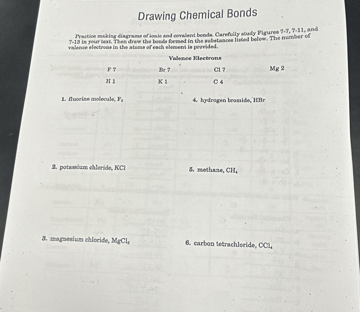 Drawing Chemical Bonds 
Practice making diagrams of ionic and covalent bonds. Carefully study Figures 7-7, 7-11, and
7-13 in your text. Then draw the bonds formed in the substances listed below. The number of 
valence electrons in the atoms of each element is provided. 
1. fluorine molecule, F_2 4. hydrogen bromide, HBr
2. potassium chloride, KCl 5. methane, CH_4
3. magnesium chloride, MgCl_2 6. carbon tetrachloride, CCl_4