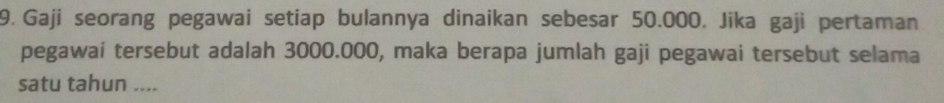 Gaji seorang pegawai setiap bulannya dinaikan sebesar 50.000. Jika gaji pertaman 
pegawai tersebut adalah 3000.000, maka berapa jumlah gaji pegawai tersebut selama 
satu tahun ....