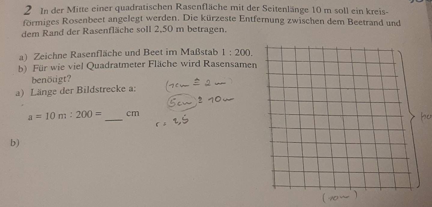 In der Mitte einer quadratischen Rasenfläche mit der Seitenlänge 10 m soll ein kreis- 
förmiges Rosenbeet angelegt werden. Die kürzeste Entfernung zwischen dem Beetrand und 
dem Rand der Rasenfläche soll 2,50 m betragen. 
a) Zeichne Rasenfläche und Beet im Maßstab 1:200. 
b) Für wie viel Quadratmeter Fläche wird Rasensamen 
benötigt? 
a) Länge der Bildstrecke a:
a=10m:200= _ cm
b)