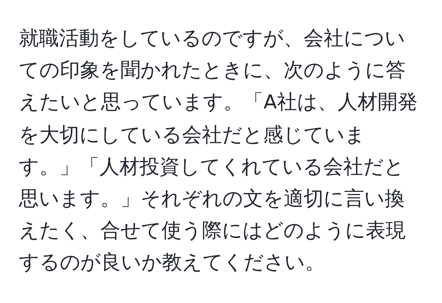 就職活動をしているのですが、会社についての印象を聞かれたときに、次のように答えたいと思っています。「A社は、人材開発を大切にしている会社だと感じています。」「人材投資してくれている会社だと思います。」それぞれの文を適切に言い換えたく、合せて使う際にはどのように表現するのが良いか教えてください。