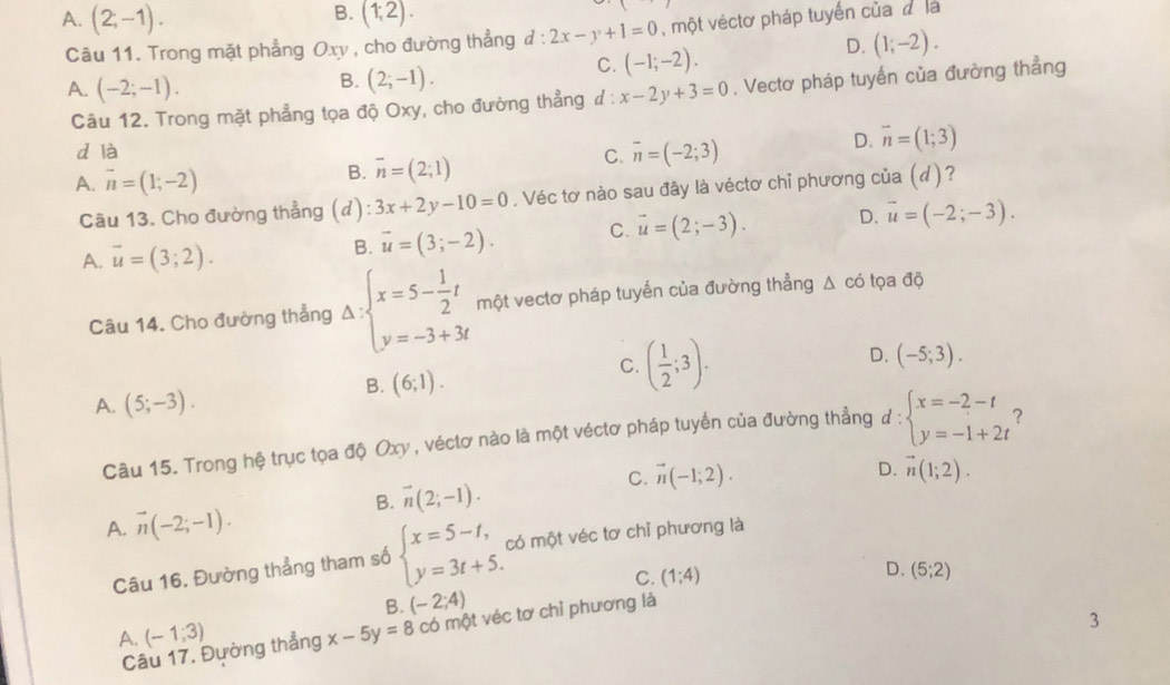 B.
A. (2;-1). (1,2).
Câu 11. Trong mặt phẳng Oxy , cho đường thẳng đ : l:2x-y+1=0 , một véctơ pháp tuyến của đ là
D. (1;-2).
B. (2;-1).
C. (-1;-2).
A. (-2;-1). x-2y+3=0. Vectơ pháp tuyến của đường thẳng
Câu 12. Trong mặt phẳng tọa độ Oxy, cho đường thẳng ư:
d là D. vector n=(1;3)
C. overline n=(-2;3)
A. overline n=(1;-2)
B. overline n=(2;1)
Câu 13. Cho đường thẳng (d) 3x+2y-10=0. Véc tơ nào sau đây là véctơ chỉ phương của ()?
A. vector u=(3;2).
B overline u=(3;-2). C. vector u=(2;-3). D. overline u=(-2;-3).
Câu 14. Cho đường thẳng Delta :beginarrayl x=5- 1/2 t y=-3+3tendarray. một vectơ pháp tuyến của đường thẳng △ có tọa độ
D. (-5;3).
B. (6;1).
C. ( 1/2 ;3).
A. (5;-3).
Câu 15. Trong hệ trục tọa độ Oxy , véctơ nào là một véctơ pháp tuyến của đường thẳng ở l: beginarrayl x=-2-t y=-1+2tendarray. ?
C. vector n(-1;2).
B. vector n(2;-1). D. vector n(1;2).
A. vector n(-2;-1).
Câu 16. Đường thẳng tham số beginarrayl x=5-t, y=3t+5.endarray. có một véc tơ chỉ phương là
C.
B. (-2;4) (1:4)
D. (5;2)
A. (-1;3) x-5y=8 có một véc tơ chỉ phương là
3
Câu 17. Đường thẳng