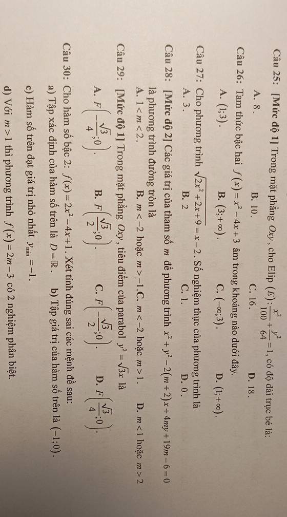 [Mức độ 1] Trong mặt phẳng Oxy, cho Elip (E):  x^2/100 + y^2/64 =1 , có độ dài trục bé là:
A. 8 . B. 10 . C. 16. D. 18 .
Câu 26: Tam thức bậc hai f(x)=x^2-4x+3 âm trong khoảng nào dưới đây.
A. (1;3). B. (3;+∈fty ). C. (-∈fty ;3). D. (1;+∈fty ).
Câu 27: Cho phương trình sqrt(2x^2+2x+9)=x-2. Số nghiệm thực của phương trình là
A. 3 . B. 2 C. 1. D. 0 .
Câu 28: [Mức độ 2] Các giá trị của tham số m để phương trình x^2+y^2-2(m+2)x+4my+19m-6=0
là phương trình đường tròn là
A. 1 B. m hoặc m>-1.C .m hoặc m>1. D. m<1</tex> hoặc m>2
Câu 29: [Mức độ 1] Trong mặt phẳng Oxy, tiêu điểm của parabol y^2=sqrt(3)xla
A. F(- sqrt(3)/4 ;0). B. F( sqrt(3)/2 ;0). C. F(- sqrt(3)/2 ;0). D. F( sqrt(3)/4 ;0).
Câu 30: Cho hàm số bậc 2: f(x)=2x^2-4x+1. Xét tính đúng sai các mệnh đề sau:
a) Tập xác định của hàm số trên là D=R. b) Tập giá trị của hàm số trên là (-1;0).
c) Hàm số trên đạt giá trị nhỏ nhất y_min=-1.
d) Với m>1 thì phương trình f(x)=2m-3 có 2 nghiệm phân biệt.