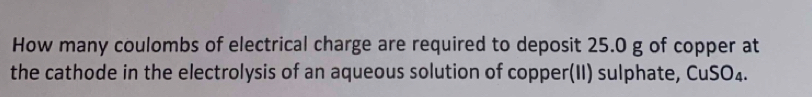 How many coulombs of electrical charge are required to deposit 25.0 g of copper at 
the cathode in the electrolysis of an aqueous solution of copper(II) sulphate, CuSO₄.