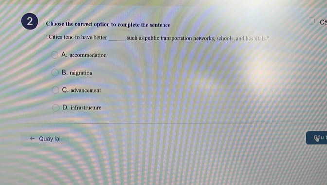 Choose the correct option to complete the sentence
Ca
Cities tend to have better _such as public transportation networks, schools, and hospitals."
A. accommodation
B. migration
C. advancement
D. infrastructure
Quay lại ậu