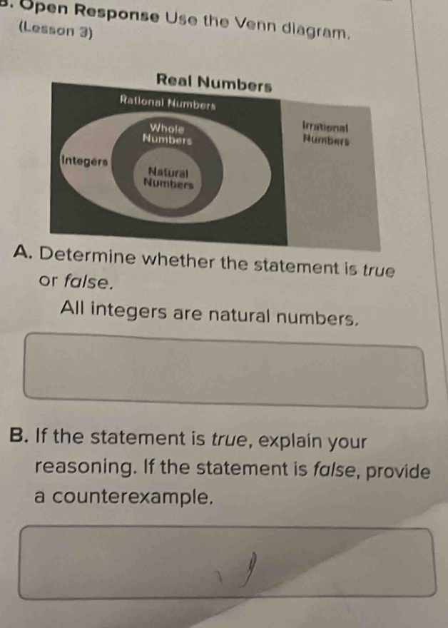 Open Response Use the Venn diagram. 
(Lesson 3) 
A. Determine whether the statement is true 
or false. 
All integers are natural numbers. 
B. If the statement is true, explain your 
reasoning. If the statement is false, provide 
a counterexample.