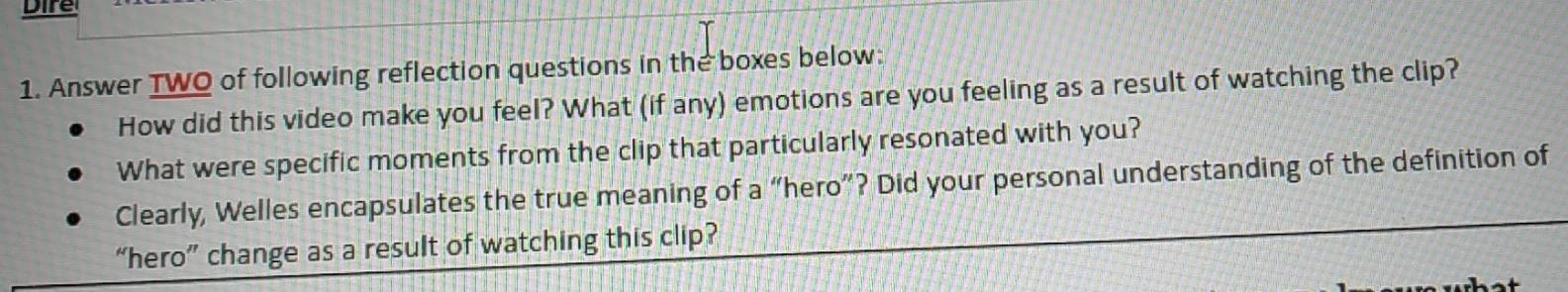 Dire 
1. Answer TWO of following reflection questions in the boxes below: 
How did this video make you feel? What (if any) emotions are you feeling as a result of watching the clip? 
What were specific moments from the clip that particularly resonated with you? 
Clearly, Welles encapsulates the true meaning of a “hero”? Did your personal understanding of the definition of 
“hero” change as a result of watching this clip?