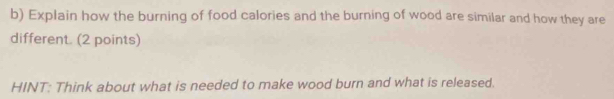 Explain how the burning of food calories and the burning of wood are similar and how they are 
different. (2 points) 
HINT: Think about what is needed to make wood burn and what is released.