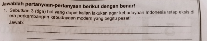 Jawablah pertanyaan-pertanyaan berikut dengan benar! 
1. Sebutkan 3 (tiga) hal yang dapat kalian lakukan agar kebudayaan Indonesia tetap eksis di 
era perkembangan kebudayaan modern yang begitu pesat! 
_ 
Jawab: 
_ 
_