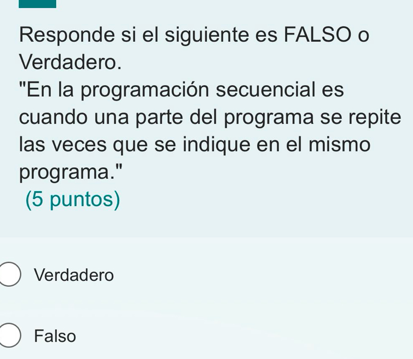 Responde si el siguiente es FALSO o
Verdadero.
''En la programación secuencial es
cuando una parte del programa se repite
las veces que se indique en el mismo
programa."
(5 puntos)
Verdadero
Falso