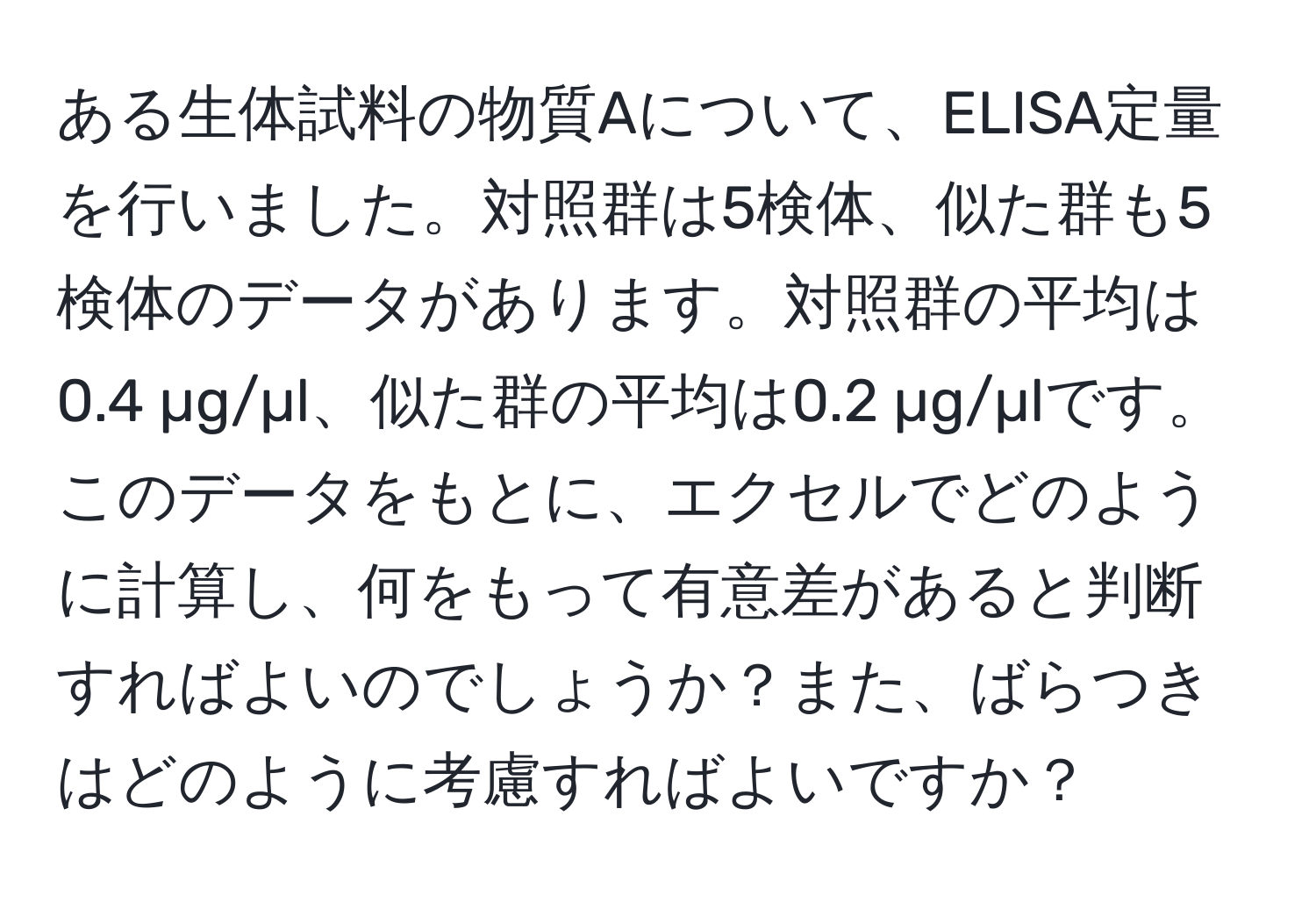 ある生体試料の物質Aについて、ELISA定量を行いました。対照群は5検体、似た群も5検体のデータがあります。対照群の平均は0.4 µg/µl、似た群の平均は0.2 µg/µlです。このデータをもとに、エクセルでどのように計算し、何をもって有意差があると判断すればよいのでしょうか？また、ばらつきはどのように考慮すればよいですか？