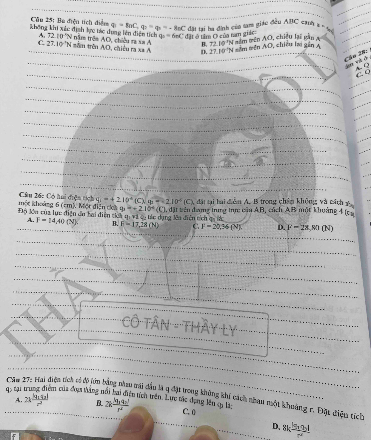 Ba điện tích điểm q_1=8nC,q_2=q_3=-8nC đặt tại ba đinh của tam giác đều ABC cạnh a=6
không khí xác định lực tác dụng lên điện tích q_0=6nC đặt ở tâm O của tam giác:
A. 72.10^(-5)N nằm trên AO, chiều ra xa A
B. 72.10^(-5)Nn^3 Im trên AO, chiều lại gần A
C. 27.10^(-5)N nằm trên AO, chiều ra xaA
D. 27.10^(-5)Nn âm trên AO, chiều lại gần A
Câu 28:
âm và ở
A. Q
C. Q
Câu 26: Có hai điện tích q_1=+2.10^(-6)(C),q_2=-2.10^(-6)(C) , đặt tại hai điểm A, B trong chân không và cách nha
một khoảng 6 (cm). Một điện tích q_3=+2.10^(-6)(C) 0, đặt trên đương trung trực của AB, cách AB một khoảng 4 (cm
Độ lớn của lực điện do hai điện tích qi và q2 tác dụng lên điện tích q_3la
A. F=14,40(N).
B. F=17,28(N)
C. F=20,36(N). D. F=28,80(N)
odot Ô Tân - thả (^circ C)
q3 tại
Câu 27: Hai điện tích có độ lớn bằng nhau trái dấu là q đặt trong không khí cách nhau một khoảng r. Đặt điện tích Am của đoạn thắng nối hai điện tích trên. Lực tác dụng lên q₃ là:
A. 2kfrac |q_1q_3|r^2
B. 2kfrac |q_1q_2|r^2
C. 0
D. 8kfrac |q_1q_3|r^2
6