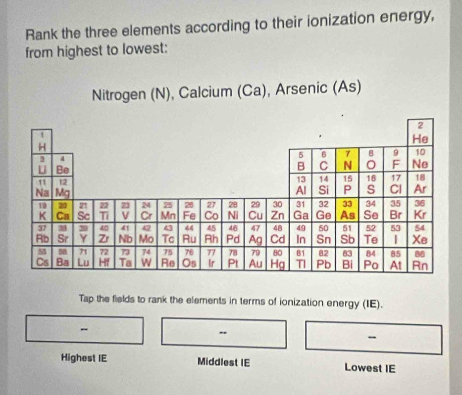 Rank the three elements according to their ionization energy, 
from highest to lowest: 
Nitrogen (N), Calcium (Ca), Arsenic (As) 
Tap the fields to rank the elements in terms of ionization energy (IE). 
- 
Highest IE Middlest IE Lowest IE