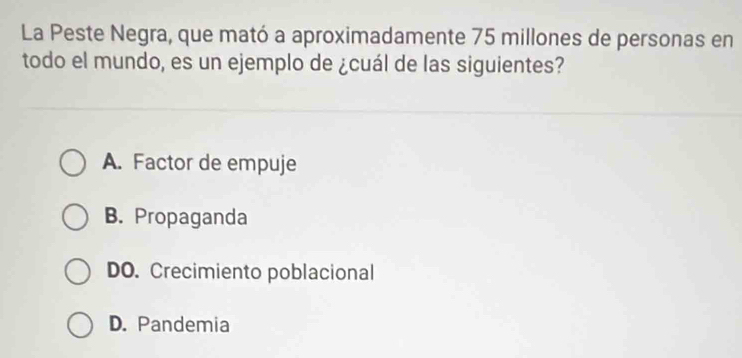 La Peste Negra, que mató a aproximadamente 75 millones de personas en
todo el mundo, es un ejemplo de ¿cuál de las siguientes?
A. Factor de empuje
B. Propaganda
DO. Crecimiento poblacional
D. Pandemia