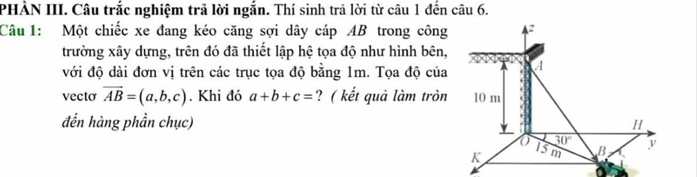 PHẢN III. Câu trắc nghiệm trã lời ngắn. Thí sinh trả lời từ câu 1 đến câu 6.
Câu 1: Một chiếc xe đang kéo căng sợi dây cáp AB trong công
trường xây dựng, trên đó đã thiết lập hệ tọa độ như hình bên,
với độ dài đơn vị trên các trục tọa độ bằng 1m. Tọa độ của
vecto vector AB=(a,b,c). Khi đó a+b+c= ? ( kết quả làm tròn
đến hàng phần chục)