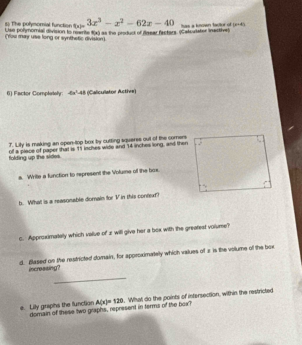 The polynomial function f_(x)=3x^3-x^2-62x-40 has a known factor of (x+4). 
Use polynomial division to rewrite f(x) as the product of linear factors. (Calculator inactive) 
(You may use long or synthetic division). 
6) Factor Completely: -6x^3-48 (Calculator Active) 
7. Lily is making an open-top box by cutting squares out of the corners 
of a piece of paper that is 11 inches wide and 14 inches long, and then 
folding up the sides. 
a. Write a function to represent the Volume of the box. 
b. What is a reasonable domain for V in this context? 
c. Approximately which value of ± will give her a box with the greatest volume? 
d. Based on the restricted domain, for approximately which values of £ is the volume of the box 
increasing? 
_ 
e. Lily graphs the function A(x)=120. What do the points of intersection, within the restricted 
domain of these two graphs, represent in terms of the box?