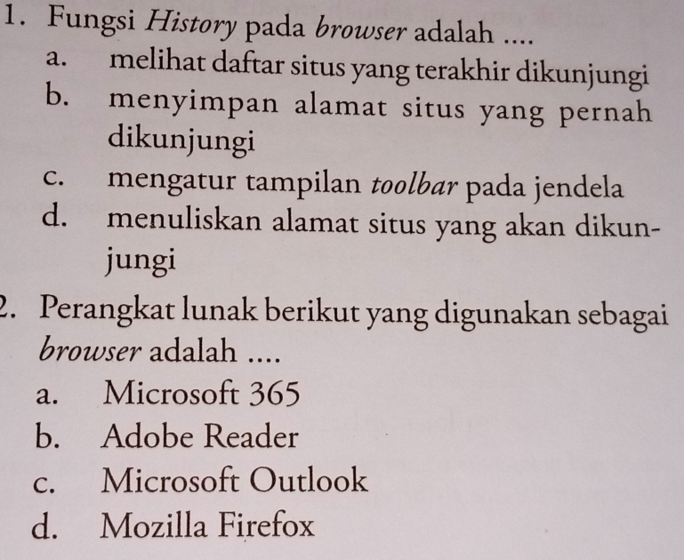 Fungsi History pada browser adalah ....
a. melihat daftar situs yang terakhir dikunjungi
b. menyimpan alamat situs yang pernah
dikunjungi
c. mengatur tampilan toolbær pada jendela
d. menuliskan alamat situs yang akan dikun-
jungi
2. Perangkat lunak berikut yang digunakan sebagai
browser adalah ....
a. Microsoft 365
b. Adobe Reader
c. Microsoft Outlook
d. Mozilla Firefox