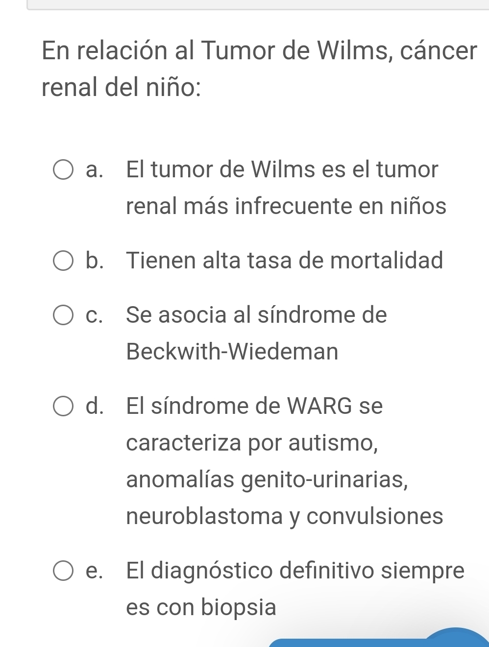 En relación al Tumor de Wilms, cáncer
renal del niño:
a. El tumor de Wilms es el tumor
renal más infrecuente en niños
b. Tienen alta tasa de mortalidad
c. Se asocia al síndrome de
Beckwith-Wiedeman
d. El síndrome de WARG se
caracteriza por autismo,
anomalías genito-urinarias,
neuroblastoma y convulsiones
e. El diagnóstico definitivo siempre
es con biopsia