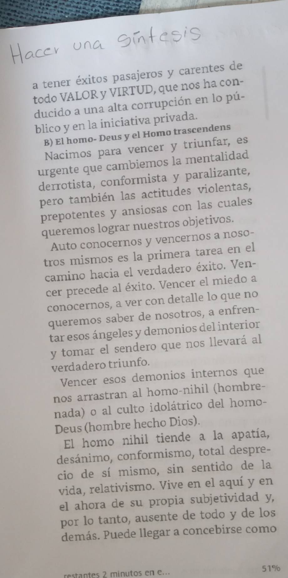 a tener éxitos pasajeros y carentes de 
todo VALOR y VIRTUD, que nos ha con- 
ducido a una alta corrupción en lo pú- 
blico y en la iniciativa privada. 
B) El homo- Deus y el Homo trascendens 
Nacimos para vencer y triunfar, es 
urgente que cambiemos la mentalidad 
derrotista, conformista y paralizante, 
pero también las actitudes violentas, 
prepotentes y ansiosas con las cuales 
queremos lograr nuestros objetivos. 
Auto conocernos y vencernos a noso- 
tros mismos es la primera tarea en el 
camino hacia el verdadero éxito. Ven- 
cer precede al éxito. Vencer el miedo a 
conocernos, a ver con detalle lo que no 
queremos saber de nosotros, a enfren- 
tar esos ángeles y demonios del interior 
y tomar el sendero que nos llevará al 
verdadero triunfo. 
Vencer esos demonios internos que 
nos arrastran al homo-nihil (hombre- 
nada) o al culto idolátrico del homo- 
Deus (hombre hecho Dios). 
El homo nihil tiende a la apatía, 
desánimo, conformismo, total despre- 
cio de sí mismo, sin sentido de la 
vida, relativismo. Vive en el aquí y en 
el ahora de su propia subjetividad y, 
por lo tanto, ausente de todo y de los 
demás. Puede llegar a concebirse como 
restantes 2 minutos en e...
51%