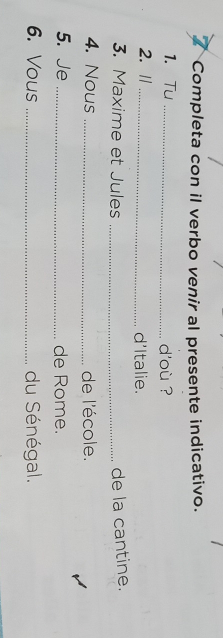 Completa con il verbo venir al presente indicativo. 
1. Tu _d'où ? 
2. //_ 
d'Italie. 
3. Maxime et Jules _de la cantine. 
4. Nous _de l'école. 
5. Je _de Rome. 
6. Vous _du Sénégal.