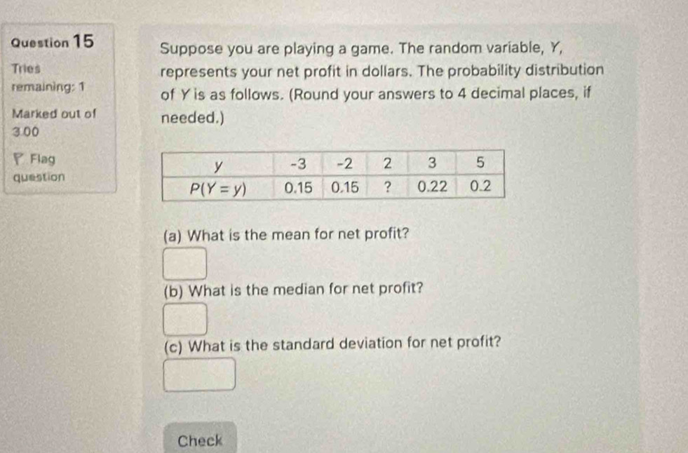 Suppose you are playing a game. The random variable, Y,
Tries represents your net profit in dollars. The probability distribution
remaining: 1
of Y is as follows. (Round your answers to 4 decimal places, if
Marked out of needed.)
3.00
◤Flag
question
(a) What is the mean for net profit?
(b) What is the median for net profit?
(c) What is the standard deviation for net profit?
Check