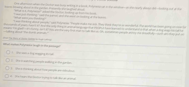 One afternoon when the Doctor was busy writing in a book, Polynesia sas in the window--as she nearly always did--looking ou at the 
leaves blowing about in the garden. Presently she laughed aloud. 
"What is it. Polynesia?" asked the Doctor, looking up from his book. 
"I was just thinking," said the parrot; and she went on looking at the leaves. 
"What were you thinking?" 
"I was thinking about people," said Polynesia. "People make me sick. They think they're so wonderful. The world has heen gang on now for 
thousands of years, hasn's it? And the only thing in animal-language that PEOPLE have learned to understand is that when a dog wago his tall he 
means I'm gladt—It's funny, isn't it? You are the very first man to talk like us. Oh, sometimes people annoy me dreadflly —suth ars they gull on 
—talking about the dumb animals." 
(rum The Seary of Suctor Gulirte Wy Huge Lallng) 
What makes Polynesia laugh in the passage? 
1. She sees a dog wagging its tal. 
2. She is watching people walking in the garden. 
3. She is thinking about how people are ridiculous 
4. She hears the Coctor trying to talk like an animal.