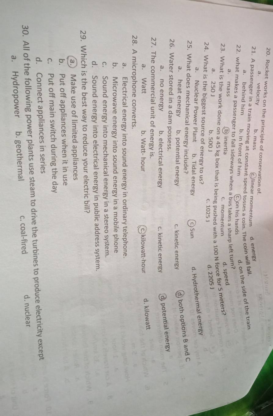 Rocket works on the principle of conservation of
a. velocity b. mass c.linear momentum d. energy
21. A passenger in a train moving at constant speed tosses a coin. The coin will fall
d. on the side of the train
a. behind him b. in front of him c. on his hands
22. what makes a passenger to fall sideways when a bus takes a sharp left turn?
a. mass b inertia c. momentum d. speed
23. What is the work done on a 45 kg box that is being pushed with a 100 N force for 5 meters?
a. 250 J b. 500 J c. 1025 J
d. 2205 J
24. What is the biggest source of energy to us?
a. Nuclear Power Plant b. Tidal energy c) Sun d. Hydrothermal energy
25. What does mechanical energy include?
a. heat energy b. potential energy
c. kinetic energy
d) both options B and C
26. Water stored in a dam possess.
a. no energy b. electrical energy c. kinetic energy d potential energy
27. The commercial unit of energy is.
a. Watt b. Watt- hour c. kilowatt-hour d. kilowatt
28. A microphone converts.
a. Electrical energy into sound energy in ordinary telephone.
b. Microwave energy into sound energy in a mobile phone
c. Sound energy into mechanical energy in a stereo system.
d. Sound energy into electrical energy in public address system.
29. Which is the best way to reduce your electric bill?
a. Make use of limited appliances
b. Put off appliances when it in use
c. Put off main switch during the day
d. Connect appliances in series
30. All of the following power plants use steam to drive the turbines to produce electricity except
a. Hydropower b. geothermal c. coal-fired d. nuclear