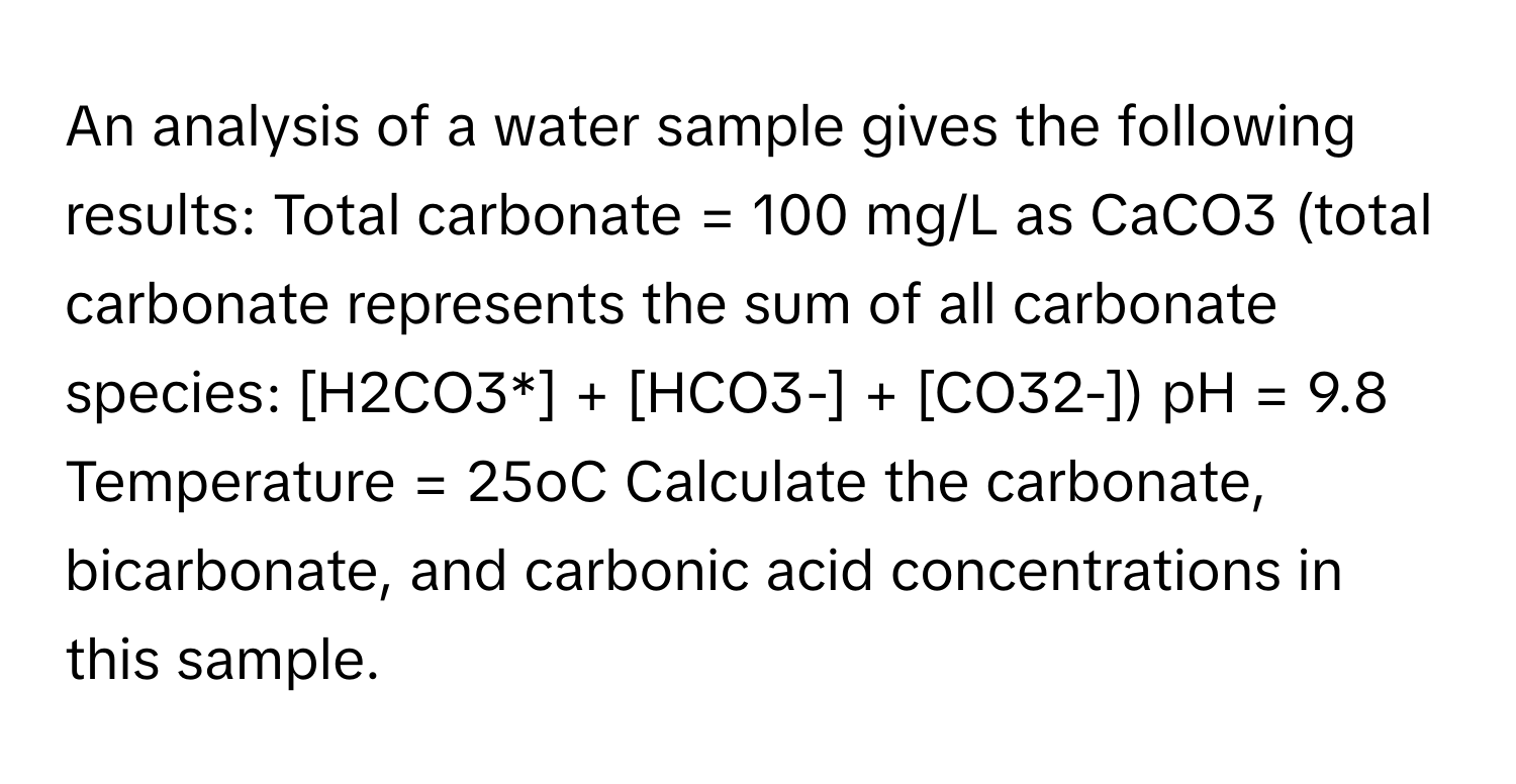 An analysis of a water sample gives the following results: Total carbonate = 100 mg/L as CaCO3 (total carbonate represents the sum of all carbonate species: [H2CO3*] + [HCO3-] + [CO32-]) pH = 9.8 Temperature = 25oC Calculate the carbonate, bicarbonate, and carbonic acid concentrations in this sample.