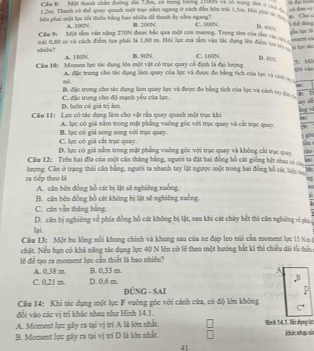 Một thanh chăn đường dài 7,8m, có trọng lượng 2100N và có trọng tâm ở các đ  là đạ lượn
có đơn vị
1,2m. Thanh có thể quay quanh một trục nằm ngang ở cách đầu bên trái 1,5m. Hỏi phái tác dụn 6: Cho c
bên phải một lực tối thiếu bằng bao nhiêu để thanh ấy nằm ngang?
A. 100N. B. 200N. C. 300N. 5 thể dùng
D. 400N
gòu lục là
Câu 9: Một tấm văn nặng 270N được bắc qua một con mương. Trọng tâm của tắm vận cáh oment có
trải 0,80 m và cách điểm tựa phải là 1,60 m. Hỏi lực mà tấm ván tác dụng lên điểm tựa bên tá hi lực tác
nhiêu?
A. 180N. B. 90N. C. 160N.
D. 80N.
Câu 10: Momen lực tác dụng lên một vật có trục quay cổ định là đại lượng
7: Mộ
(N vào
A. đặc trung cho tác dụng làm quay của lực và được đo bằng tích của lực và cánh tạy đ
nó.
in:
B. đặc trung cho tác dụng làm quay lực và được đo bằng tích của lực và cánh tay đin ca
C. đặc trưng cho độ mạnh yếu của lực. 8: T
ty dễ
D. luôn có giá trị âm.
lng vi
Câu 11: Lực có tác dụng làm cho vật rắn quay quanh một trục khi in:
A. lực có giá nằm trong mặt phẳng vuông góc với trục quay và cắt trục quay. 19:
B. lục có giá song song với trục quay.
; gốc
C. lực có giá cắt trục quay. in c
D. lực có giả nằm trong mặt phẳng vuông gốc với trục quay và không cắt trục quay. rào
Câu 12: Trên hai đĩa của một cân thăng băng, người ta đặt hai đồng hỗ cát giống bệt nhau có cứng in:
lượng. Cân ở trạng thái cân bằng, người ta nhanh tay lật ngược một trong hai đồng hỗ cát, hiện tượ 20:
ra tiếp theo là mg
A. cân bên đồng hồ cát bị lật sẽ nghiêng xuống.
B. cân bên đồng hồ cát không bị lật sẽ nghiêng xuống.
C. cân vẫn thăng bằng.
D. cân bị nghiêng về phía đồng hồ cát không bị lật, sau khi cát chảy hết thì cân nghiêng về phía y
lại.
Câu 13: Một bu lông nổi khung chính và khung sau của xe đạp leo núi cần moment lục 15 Nm ở
chặt. Nếu bạn có khả năng tác dụng lực 40 N lên cờ lê theo một hướng bắt kì thì chiều dài tối thiểu ;
lê để tạo ra moment lực cần thiết là bao nhiêu?
A. 0,38 m. B. 0,33 m. A
C. 0,21 m. D. 0,6 m. B
ĐÚNG - SAI D
Câu 14: Khi tác dụng một lực F vuông góc với cánh cửa, có độ lớn không
C°
đổi vào các vị trí khác nhau như Hình 14.1.
A. Moment lực gây ra tại vị trí A là lớn nhất. Hình 14.1. lốc dụng lợc
 □ /□  
B. Moment lực gây ra tại vị trí D là lớn nhất. khác nhạu của
∠ 1