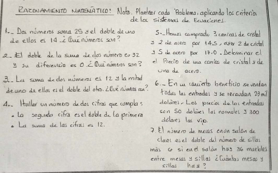 ZAZONAM(ENTO MATENT1C0: Nota: Plantear cada Problema, aplicando las citenio 
deloc sistemas do Ecvacicnes. 
1- Dos nimeros soma 25 yel doble decno 5. Hemos comprado 3 canicas de cristal 
de ellos es 14L Quenomeros son? 
y 2 do acero oor 14. S, ayer 2 decrictal 
2. El dabl do la suma de clos numeroe, 32 y S d acero po 17. 0. Determinar el 
y su diferencia es 0 LDue nimeros son? el Precio do wa canica de cristal yde 
una do acero. 
3. La soma dedos nomeros es 12 y la miad 6. En w canciento beneficio sevenden 
deuno de elloss esel doble del otoo. Love nimeros sou? todas las entradal yse recaudan 23 mil 
A. . Hallar un nimero dedos cifral que cumpla; dolares,Los precios dolac entradas 
. La segunda cifra esel doble do (a primera son so dolares las normales y 300
dolares las vio. 
a Ld suma de las cifral es 12. 
2. El nimero do mecas enon salon de 
clases esel doble del nomero do sillas 
mas co si enel salon huy 36 muebles 
entre mesas y sillas Cuantas mesas y 
sillas hay?