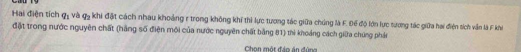 Hai điện tích q_1 và q_2 khi đặt cách nhau khoảng r trong không khí thì lực tương tác giữa chúng là F. Đế độ lớn lực tương tác giữa hai điện tích vân là F khi 
đặt trong nước nguyên chất (hằng số điện môi của nước nguyên chất bằng 81) thì khoảng cách giữa chúng phải 
Chon một đáp án đúng