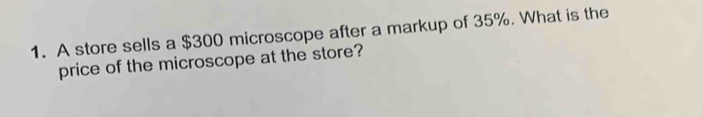 A store sells a $300 microscope after a markup of 35%. What is the 
price of the microscope at the store?