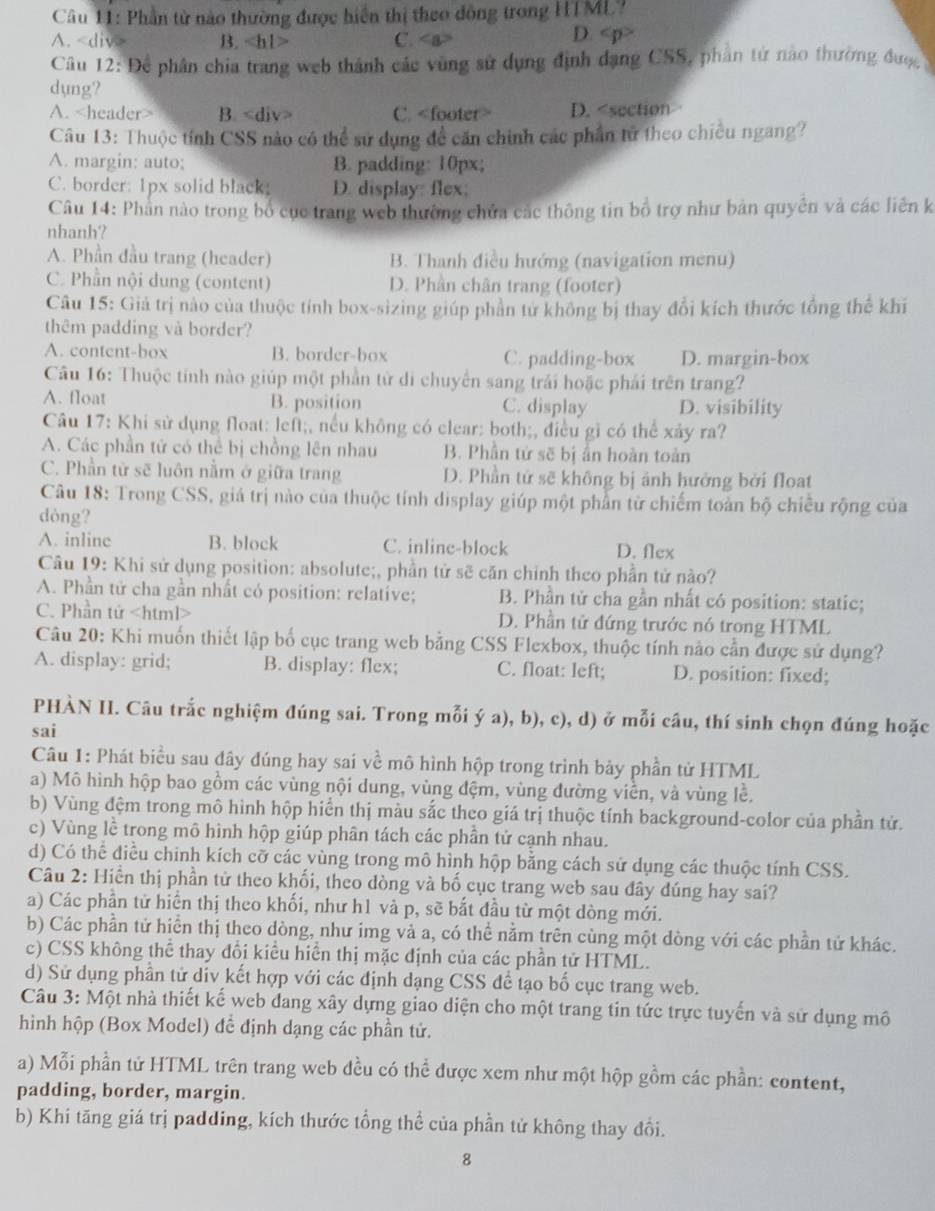 Phần từ nào thường được hiển thị theo đồng trong HTML?
A. B. C.
D.
Câu 12: Để phân chia trang web thánh các vùng sử dụng định dạng CSS, phần tử nào thường được 
dụng?
A. B. C. D.
A. margin: auto; B. padding: 10px;
C. border: 1px solid black D. display: flex;
Câu 14: Phần nào trong bổ cục trang web thường chứa các thông tin bồ trợ như bản quyên và các liên k
nhanh?
A. Phần đầu trang (header) B. Thanh điều hướng (navigation menu)
C. Phần nội dung (content) D. Phần chân trang (footer)
Câu 15: Giả trị nào của thuộc tính box-sizing giúp phần tử không bị thay đổi kích thước tổng thể khi
thêm padding và border?
A. content-box B. border-box C. padding-box D. margin-box
Câu 16: Thuộc tính nào giúp một phần tử di chuyển sang trải hoặc phải trên trang?
A. float B. position C. display D. visibility
Câu 17: Khi sử dụng float: left;, nều không có clear: both;, điều gì có thể xảy ra?
A. Các phần tử có thể bị chồng lên nhau B. Phần tử sẽ bị ẩn hoàn toàn
C. Phần từ sẽ luôn nằm ở giữa trang D. Phần tử sẽ không bị ảnh hưởng bởi float
Câu 18: Trong CSS, giá trị nào của thuộc tính display giúp một phần từ chiếm toàn bộ chiều rộng của
dòng?
A. inlinc B. block C. inline-block D. flex
Câu 19: Khi sử dụng position: absolute;, phần tử sẽ căn chính theo phần tử nào?
A. Phần tử cha gần nhất có position: relative;  B. Phần tử cha gần nhất có position: static;
C. Phần tử D. Phần tử đứng trước nó trong HTML
Câu 20: Khi muốn thiết lập bố cục trang web bằng CSS Flexbox, thuộc tính nào cần được sử dụng?
A. display: grid; B. display: flex; C. float: left; D. position: fixed;
PHÀN II. Câu trắc nghiệm đúng sai. Trong mỗi ý a), b), c), d) ở mỗi câu, thí sinh chọn đúng hoặc
sai
Câu 1: Phát biểu sau đây đúng hay sai về mô hình hộp trong trình bảy phần tử HTML
a) Mô hình hộp bao gồm các vùng nội dung, vùng đệm, vùng đường viền, và vùng lề,
b) Vùng đệm trong mô hình hộp hiển thị màu sắc theo giá trị thuộc tính background-color của phần tử.
c) Vùng lề trong mô hình hộp giúp phân tách các phần tử cạnh nhau.
d) Có thể điều chinh kích cỡ các vùng trong mô hình hộp bằng cách sử dụng các thuộc tính CSS.
Câu 2: Hiển thị phần tử theo khối, theo dòng và bố cục trang web sau đây đúng hay sai?
a) Các phần tử hiển thị theo khối, như h1 và p, sẽ bắt đầu từ một dòng mới.
b) Các phần tử hiển thị theo dòng, như img và a, có thể nằm trên cùng một dòng với các phần tử khác.
c) CSS không thể thay đổi kiểu hiển thị mặc định của các phần tử HTML.
d) Sử dụng phần tử div kết hợp với các định dạng CSS để tạo bố cục trang web.
Câu 3: Một nhà thiết kế web đang xây dựng giao diện cho một trang tin tức trực tuyển và sử dụng mô
hình hộp (Box Model) để định dạng các phần tử.
a) Mỗi phần tử HTML trên trang web đều có thể được xem như một hộp gồm các phần: content,
padding, border, margin.
b) Khi tăng giá trị padding, kích thước tổng thể của phần tử không thay đổi.
8