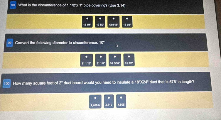 What is the circumference of 1 1/2"x 1" pipe covering? (Use 3.14) 
. . . .
12 1/4 12 1/2' 12 9/16 133/8°
99 Convert the following diameter to circumference. 10°. .
311/16° 311/8° 31 y16° 313/8°
100 How many square feet of 2^a duct board would you need to insulate a 18''* 24'' duct that is 575° in length? 
. . .
4,408.5 4,312 4,505