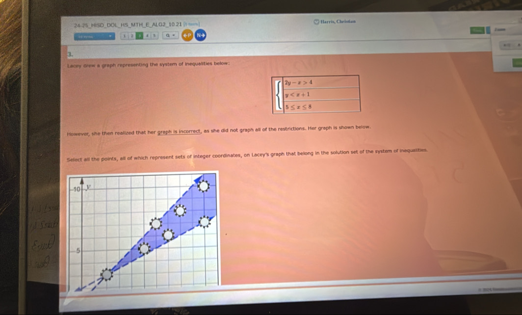 24-25_HISD_DOL_HS_MTH_E_ALG2_10.21 [ m] Harris, Christian
at rn . 1 2 4 5 a 。 GP N-    
←2
3.
Lacey drew a graph representing the system of inequalities below:
However, she then realized that her graph is incorrect, as she did not graph all of the restrictions. Her graph is shown below.
Select all the points, all of which represent sets of integer coordinates, on Lacey's graph that belong in the solution set of the system of inequalities