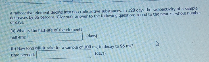 A radioactive element decays into non-radioactive substances. In 120 days the radioactivity of a sample 
decreases by 35 percent. Give your answer to the following questions round to the nearest whole number 
of days. 
(a) What is the half-life of the element? 
half-life: □ (days) 
(b) How long will it take for a sample of 100 mg to decay to 98 mg? 
time needed: □ (days)