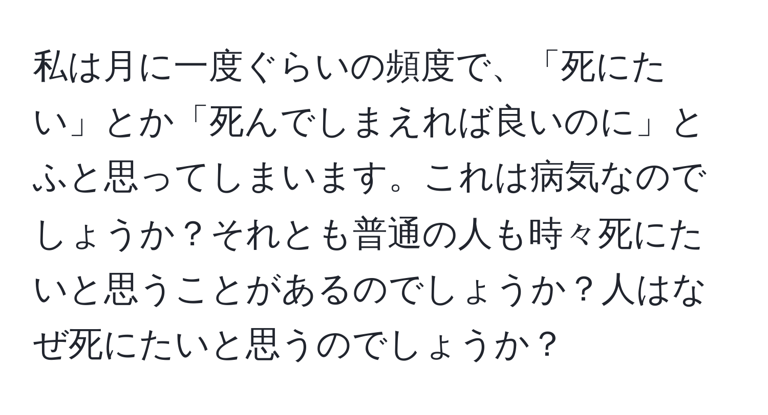 私は月に一度ぐらいの頻度で、「死にたい」とか「死んでしまえれば良いのに」とふと思ってしまいます。これは病気なのでしょうか？それとも普通の人も時々死にたいと思うことがあるのでしょうか？人はなぜ死にたいと思うのでしょうか？