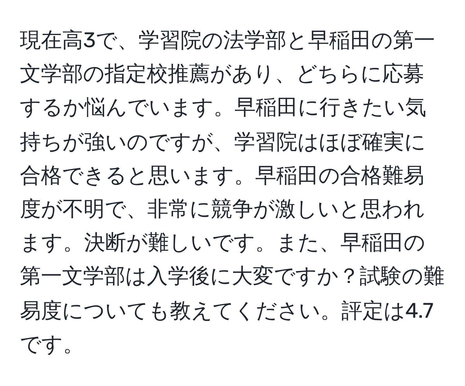 現在高3で、学習院の法学部と早稲田の第一文学部の指定校推薦があり、どちらに応募するか悩んでいます。早稲田に行きたい気持ちが強いのですが、学習院はほぼ確実に合格できると思います。早稲田の合格難易度が不明で、非常に競争が激しいと思われます。決断が難しいです。また、早稲田の第一文学部は入学後に大変ですか？試験の難易度についても教えてください。評定は4.7です。