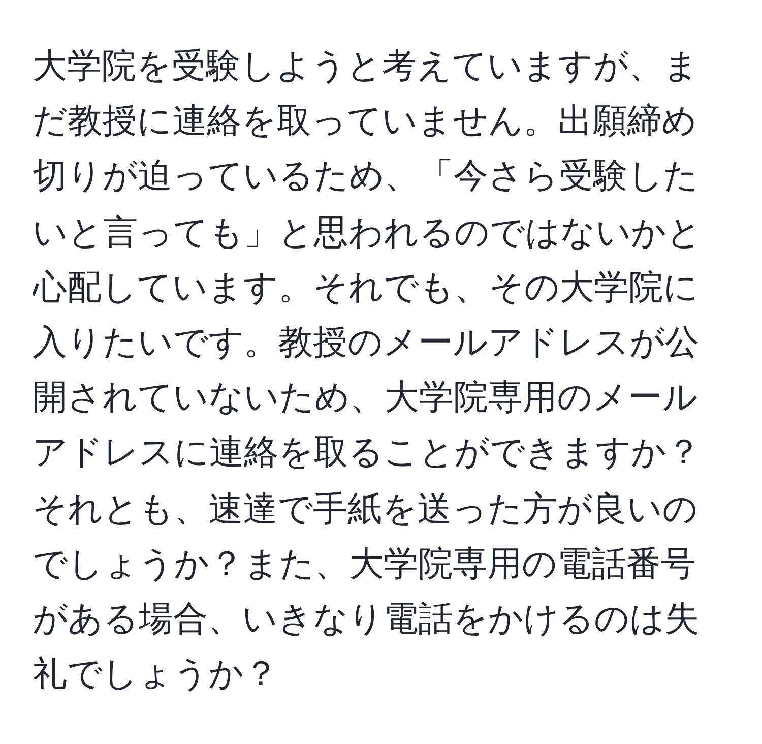 大学院を受験しようと考えていますが、まだ教授に連絡を取っていません。出願締め切りが迫っているため、「今さら受験したいと言っても」と思われるのではないかと心配しています。それでも、その大学院に入りたいです。教授のメールアドレスが公開されていないため、大学院専用のメールアドレスに連絡を取ることができますか？それとも、速達で手紙を送った方が良いのでしょうか？また、大学院専用の電話番号がある場合、いきなり電話をかけるのは失礼でしょうか？