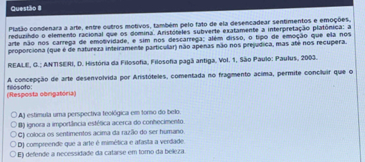 Platão condenara a arte, entre outros motivos, também pelo fato de ela desencadear sentimentos e emoções,
reduzindo o elemento racional que os domina. Aristóteles subverte exatamente a interpretação platônica: a
arte não nos carrega de emotividade, e sim nos descarrega; além disso, o tipo de emoção que ela nos
proporciona (que é de natureza inteiramente particular) não apenas não nos prejudica, mas até nos recupera.
REALE, G.; ANTISERI, D. História da Filosofia, Filosofia pagã antiga, Vol. 1, São Paulo: Paulus, 2003.
A concepção de arte desenvolvida por Aristóteles, comentada no fragmento acima, permite concluir que o
filósofo:
(Resposta obrigatória)
A) estimula uma perspectiva teológica em torno do belo.
B) ignora a importância estética acerca do conhecimento.
C) coloca os sentimentos acima da razão do ser humano.
D) compreende que a arte é mimética e afasta a verdade.
E) defende a necessidade da catarse em torno da beleza.