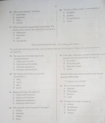 6
36. ''She is not a bad girl'' illustrate 38. ''His face is like a mask'' is an example of
A. apostrophe. A metaphor
D. hyperbole B. paradox
C. litotes. C. personification.
D. version D. simile
37. When we arrived, several hands were eating. The
literary device used in the underlined expression is
A. alliteration
B. hyperbole
C. pun.
D. synecdoche.
WILLIAM SHAKESPEARE The Taming of the Shrew
For each of the following questions, a list of options lettered A to D is given. Choose the correct answer to
each question.
39. The main plot in the play depicts the 43. In the play, Petruchio counters Katherina when
courtship between
A Bianca and Lucentio. A. the reality. pretends that any harsh thing she says is
B. Katherina and Hortensio B kind and gentle
C Petruchio and Bianca C. harsh but simple.
D. Petruchio and Katherima D. gentle.
40. The Taming of the Shrew can best be Read the following extract carefully and answer
described as a questions 44 and 45
A. diary
B. novel "I’ll pheeze you, in faith."
C. play. 44. Who is being addressed'?
D. poem A. Baptista
41. Baptista Minola is the father of C. Hostess B. Christophe
A. Bianca and Hortensio D. Lord
B. Bianca and Nicholas
C. Katherina and Bianca
D. Katherina and Gremio. 45. The speech is made in front of
A. a forest
42. Who pretends to be Vincentio in the play? C. Baltimore B. an alehouse.
A. Joseph
B. Nicholas D. Venice
C. Pedant
D. Peter