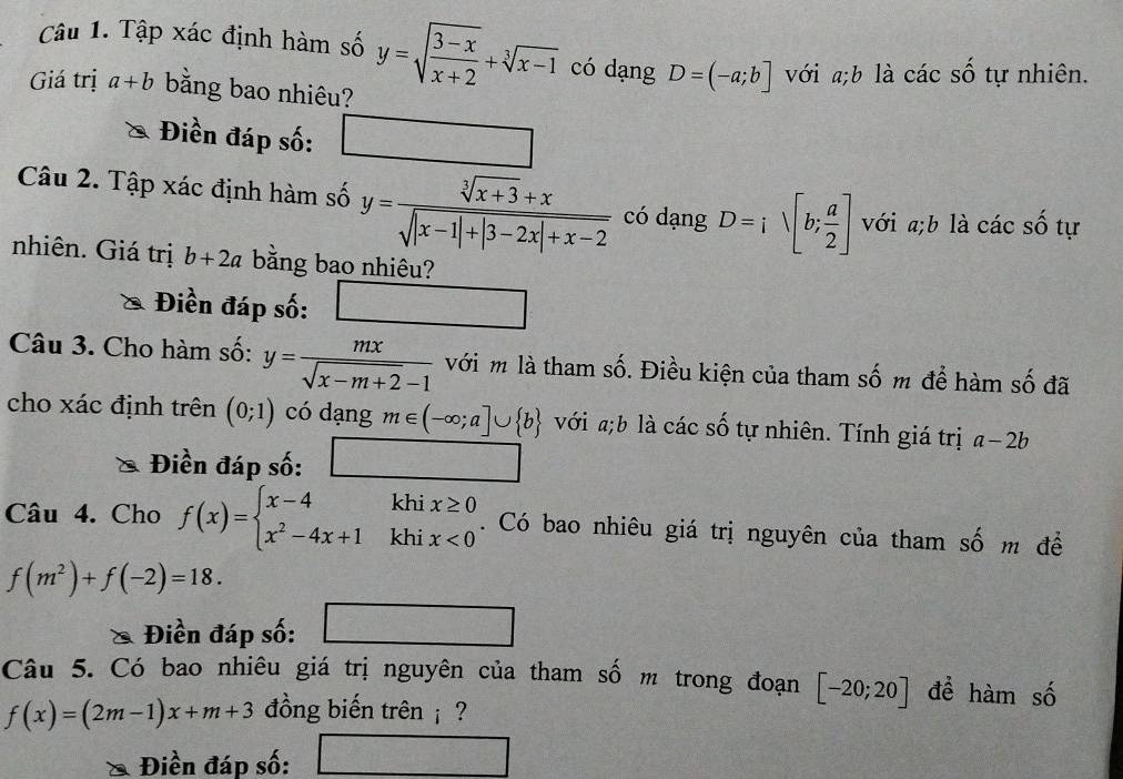 Tập xác định hàm số y=sqrt(frac 3-x)x+2+sqrt[3](x-1) có dạng D=(-a;b] với a;b là các số tự nhiên. 
Giá trị a+b bằng bao nhiêu? 
Điền đáp số: □ 
Câu 2. Tập xác định hàm số y= (sqrt[3](x+3)+x)/sqrt(|x-1|+|3-2x|+x-2)  có dạng D=isqrt([b;frac a)2] với a;b là các số tự 
nhiên. Giá trị b+2a bằng bao nhiêu? 
Điền đáp số: □ 
a_1/□  
Câu 3. Cho hàm số: y= mx/sqrt(x-m+2)-1  với m là tham số. Điều kiện của tham số m để hàm số đã 
cho xác định trên (0;1) có dạng m∈ (-∈fty ;a]∪  b với ;b là các số tự nhiên. Tính giá trị a-2b
Điền đáp số: □ 
Câu 4. Cho f(x)=beginarrayl x-4khix≥ 0 x^2-4x+1khix<0endarray.. . Có bao nhiêu giá trị nguyên của tham số m để
f(m^2)+f(-2)=18. 
Điền đáp số: □ 
Câu 5. Có bao nhiêu giá trị nguyên của tham số m trong đoạn [-20;20] để hàm số
f(x)=(2m-1)x+m+3 đồng biến trên ? 
Điền đáp số: ) f(x)= □ /□  