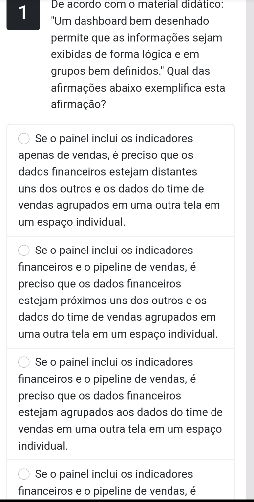 De acordo com o material didático:
1 "Um dashboard bem desenhado
permite que as informações sejam
exibidas de forma lógica e em
grupos bem definidos." Qual das
afirmações abaixo exemplifica esta
afirmação?
Se o painel inclui os indicadores
apenas de vendas, é preciso que os
dados financeiros estejam distantes
uns dos outros e os dados do time de
vendas agrupados em uma outra tela em
um espaço individual.
Se o painel inclui os indicadores
financeiros e o pipeline de vendas, é
preciso que os dados financeiros
estejam próximos uns dos outros e os
dados do time de vendas agrupados em
uma outra tela em um espaço individual.
Se o painel inclui os indicadores
financeiros e o pipeline de vendas, é
preciso que os dados financeiros
estejam agrupados aos dados do time de
vendas em uma outra tela em um espaço
individual.
Se o painel inclui os indicadores
financeiros e o pipeline de vendas, é