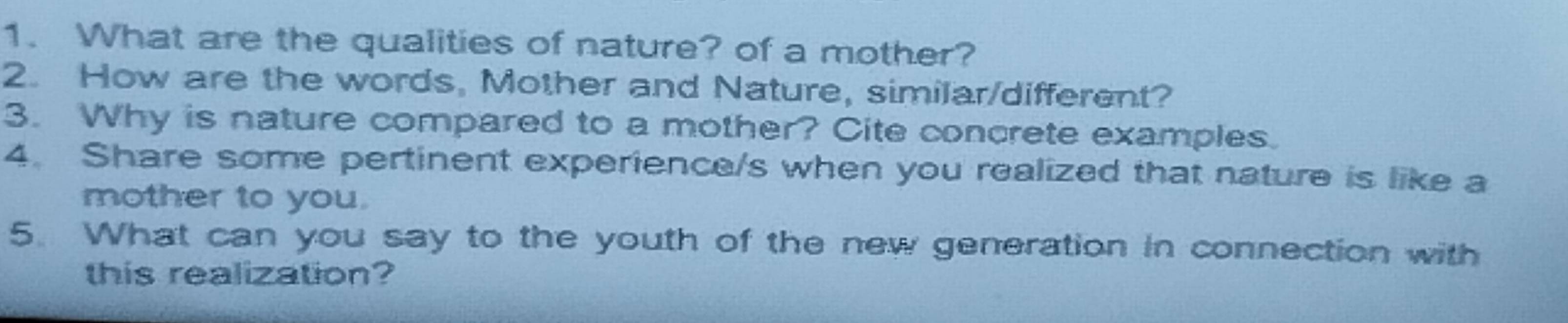 What are the qualities of nature? of a mother? 
2. How are the words, Mother and Nature, similar/different? 
3. Why is nature compared to a mother? Cite concrete examples. 
4. Share some pertinent experience/s when you realized that nature is like a 
mother to you. 
5. What can you say to the youth of the new generation in connection with 
this realization?