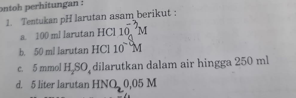 ontoh perhitungan : 
1. Tentukan pH larutan asam berikut : 
a. 100 ml larutan HCl 10 m
b. 50 ml larutan HCl 10^(sim)M
c. 5 mmol H_2SO_4 dilarutkan dalam air hingga 250 ml
d. 5 liter larutan HNO 0,05 M