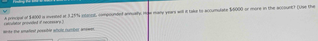 Finding the time to 
A principal of $4000 is invested at 3.25% interest, compounded annually. How many years will it take to accumulate $6000 or more in the account? (Use the 
calculator provided if necessary.) 
Write the smallest possible whole number answer.