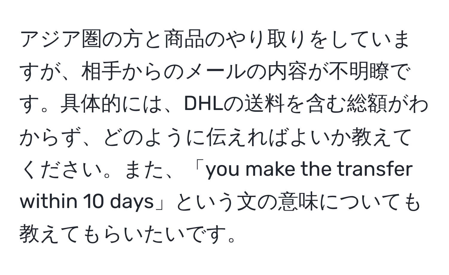 アジア圏の方と商品のやり取りをしていますが、相手からのメールの内容が不明瞭です。具体的には、DHLの送料を含む総額がわからず、どのように伝えればよいか教えてください。また、「you make the transfer within 10 days」という文の意味についても教えてもらいたいです。