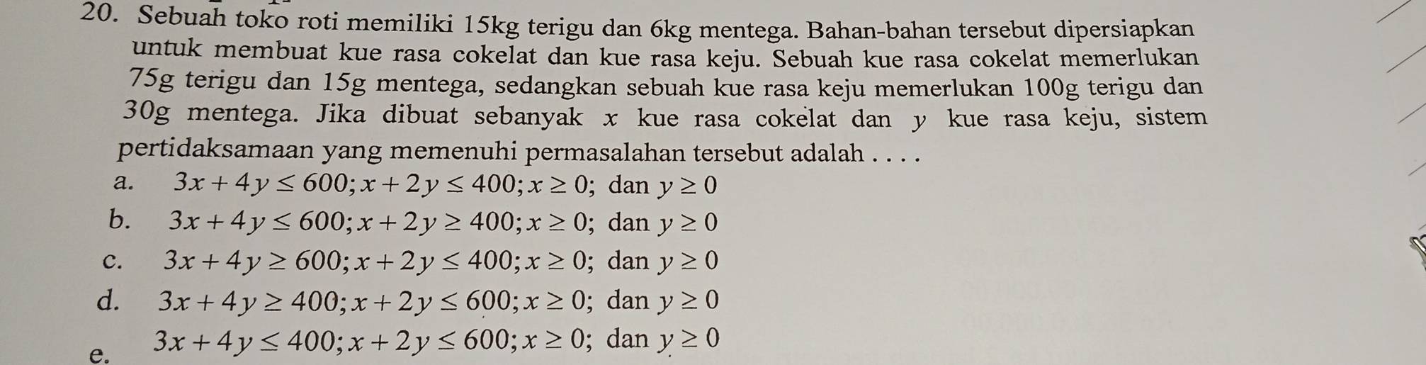 Sebuah toko roti memiliki 15kg terigu dan 6kg mentega. Bahan-bahan tersebut dipersiapkan
untuk membuat kue rasa cokelat dan kue rasa keju. Sebuah kue rasa cokelat memerlukan
75g terigu dan 15g mentega, sedangkan sebuah kue rasa keju memerlukan 100g terigu dan
30g mentega. Jika dibuat sebanyak x kue rasa cokelat dan y kue rasa keju, sistem
pertidaksamaan yang memenuhi permasalahan tersebut adalah . . . .
a. 3x+4y≤ 600; x+2y≤ 400; x≥ 0; dan y≥ 0
b. 3x+4y≤ 600; x+2y≥ 400; x≥ 0; dan y≥ 0
C. 3x+4y≥ 600; x+2y≤ 400; x≥ 0;dan y≥ 0
d. 3x+4y≥ 400; x+2y≤ 600; x≥ 0; dan y≥ 0
e. 3x+4y≤ 400; x+2y≤ 600; x≥ 0; dan y≥ 0