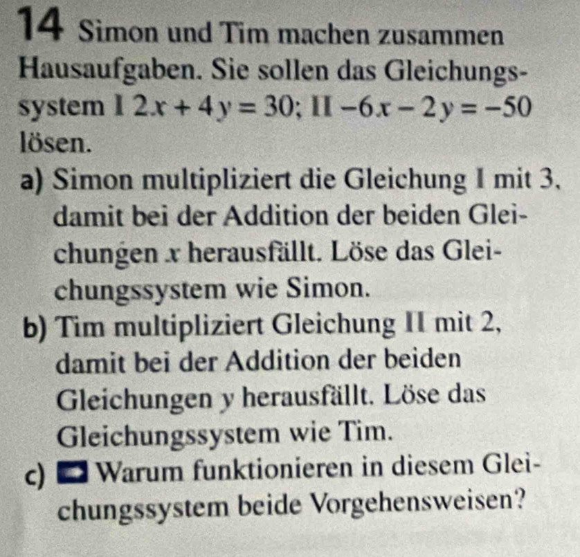 Simon und Tim machen zusammen 
Hausaufgaben. Sie sollen das Gleichungs- 
system 12x+4y=30; 11-6x-2y=-50
lösen. 
a) Simon multipliziert die Gleichung I mit 3. 
damit bei der Addition der beiden Glei- 
chungen x herausfällt. Löse das Glei- 
chungssystem wie Simon. 
b) Tim multipliziert Gleichung II mit 2, 
damit bei der Addition der beiden 
Gleichungen y herausfällt. Löse das 
Gleichungssystem wie Tim. 
c) * Warum funktionieren in diesem Glei- 
chungssystem beide Vorgehensweisen?